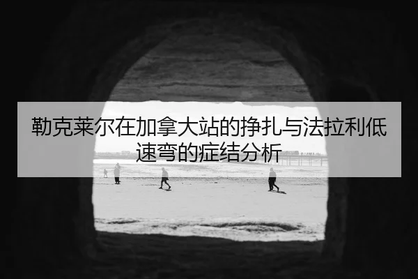勒克莱尔在加拿大站的挣扎与法拉利低速弯的症结分析