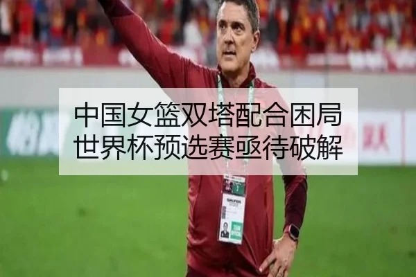 中国女篮双塔配合困局 世界杯预选赛亟待破解
