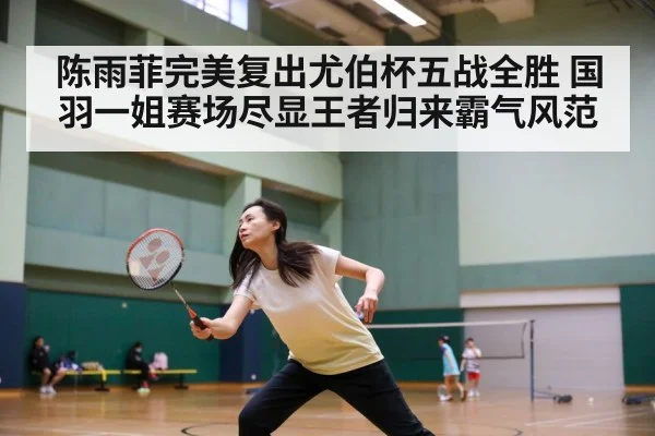 陈雨菲完美复出尤伯杯五战全胜 国羽一姐赛场尽显王者归来霸气风范